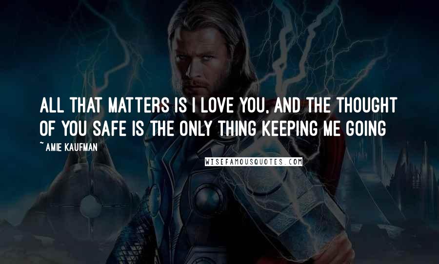 Amie Kaufman Quotes: All that matters is I love you, and the thought of you safe is the only thing keeping me going