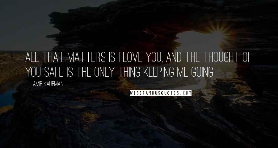 Amie Kaufman Quotes: All that matters is I love you, and the thought of you safe is the only thing keeping me going