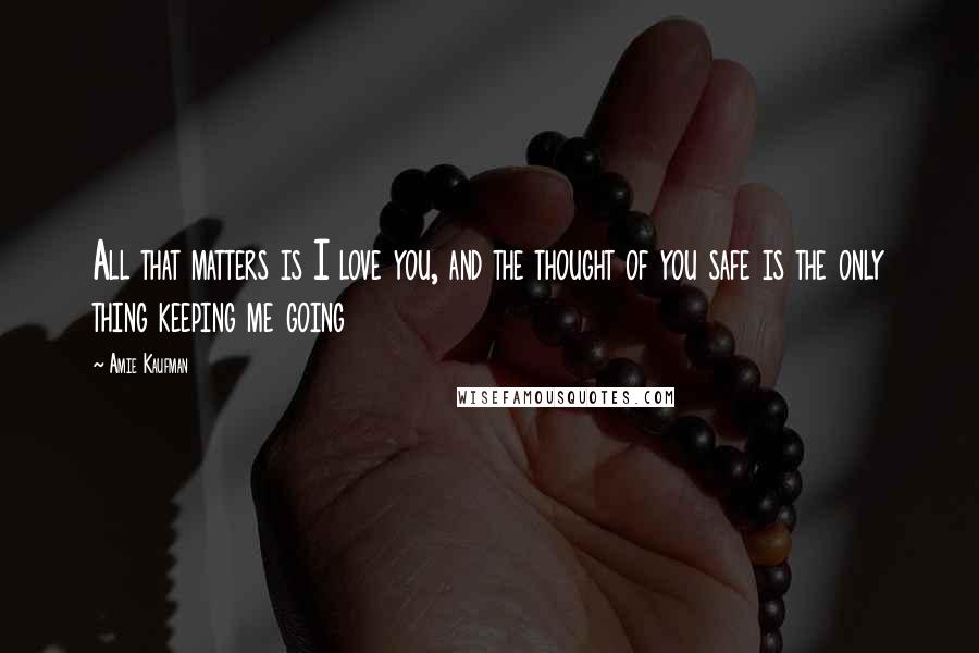 Amie Kaufman Quotes: All that matters is I love you, and the thought of you safe is the only thing keeping me going