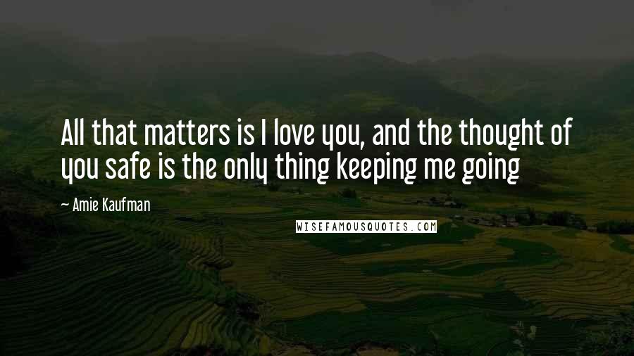 Amie Kaufman Quotes: All that matters is I love you, and the thought of you safe is the only thing keeping me going