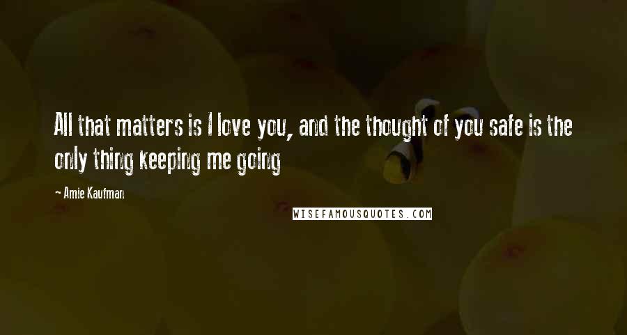 Amie Kaufman Quotes: All that matters is I love you, and the thought of you safe is the only thing keeping me going