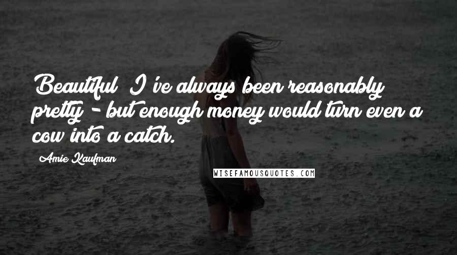 Amie Kaufman Quotes: Beautiful? I've always been reasonably pretty - but enough money would turn even a cow into a catch.