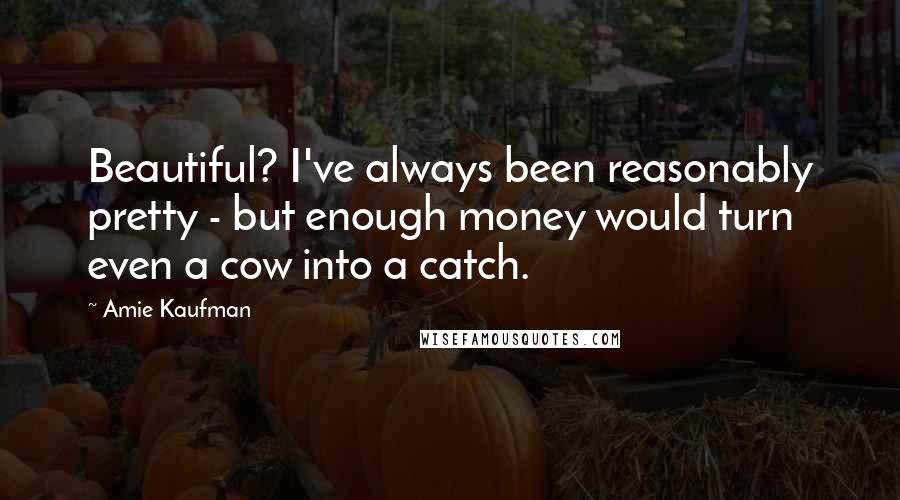 Amie Kaufman Quotes: Beautiful? I've always been reasonably pretty - but enough money would turn even a cow into a catch.