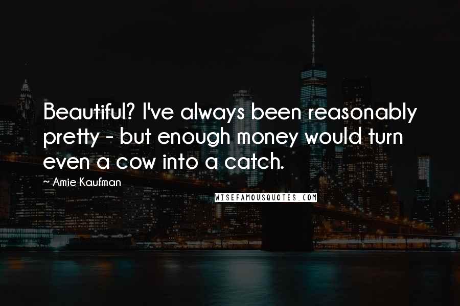 Amie Kaufman Quotes: Beautiful? I've always been reasonably pretty - but enough money would turn even a cow into a catch.