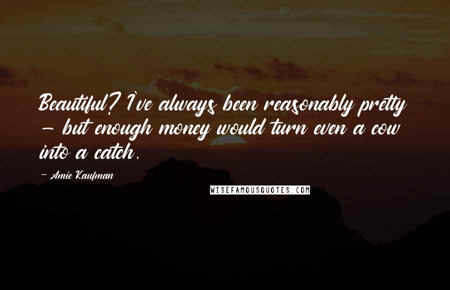 Amie Kaufman Quotes: Beautiful? I've always been reasonably pretty - but enough money would turn even a cow into a catch.