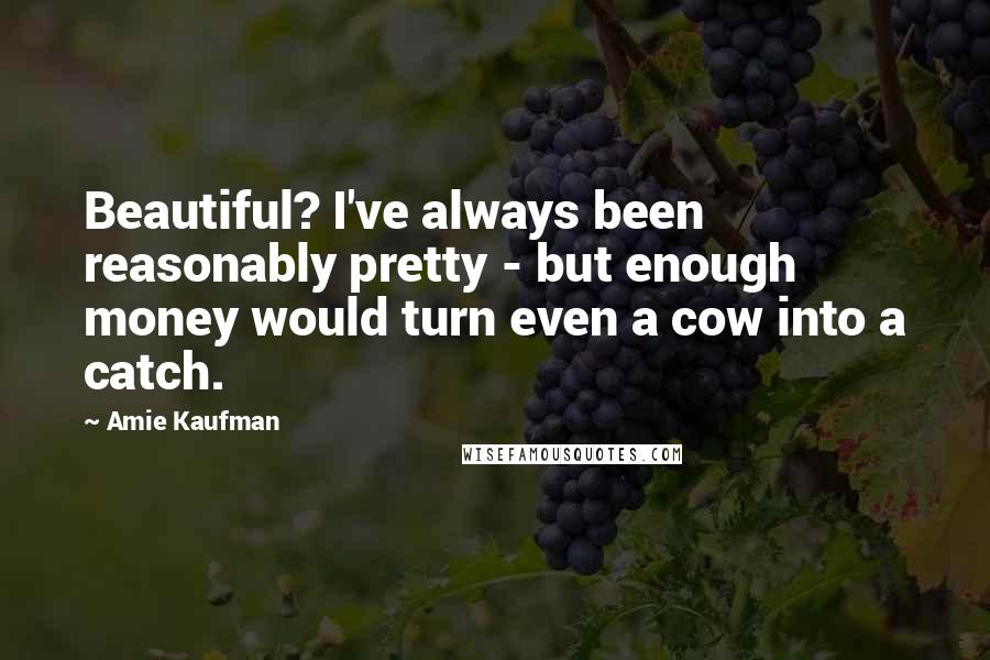 Amie Kaufman Quotes: Beautiful? I've always been reasonably pretty - but enough money would turn even a cow into a catch.