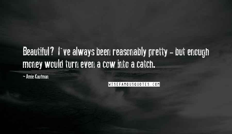 Amie Kaufman Quotes: Beautiful? I've always been reasonably pretty - but enough money would turn even a cow into a catch.