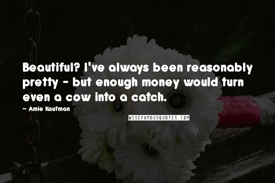 Amie Kaufman Quotes: Beautiful? I've always been reasonably pretty - but enough money would turn even a cow into a catch.