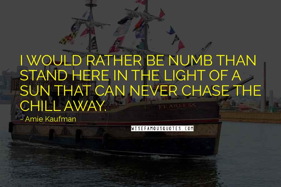 Amie Kaufman Quotes: I WOULD RATHER BE NUMB THAN STAND HERE IN THE LIGHT OF A SUN THAT CAN NEVER CHASE THE CHILL AWAY.