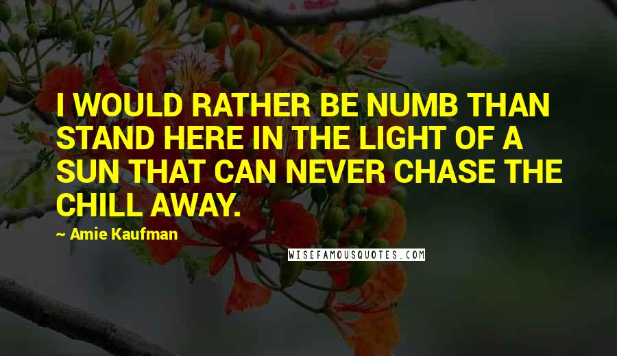 Amie Kaufman Quotes: I WOULD RATHER BE NUMB THAN STAND HERE IN THE LIGHT OF A SUN THAT CAN NEVER CHASE THE CHILL AWAY.