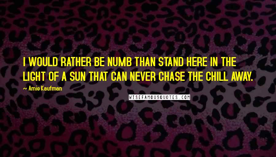 Amie Kaufman Quotes: I WOULD RATHER BE NUMB THAN STAND HERE IN THE LIGHT OF A SUN THAT CAN NEVER CHASE THE CHILL AWAY.