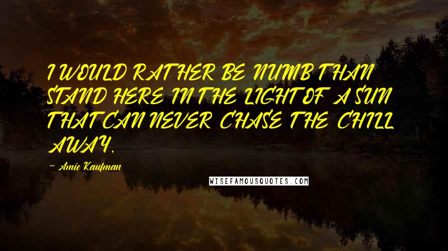 Amie Kaufman Quotes: I WOULD RATHER BE NUMB THAN STAND HERE IN THE LIGHT OF A SUN THAT CAN NEVER CHASE THE CHILL AWAY.