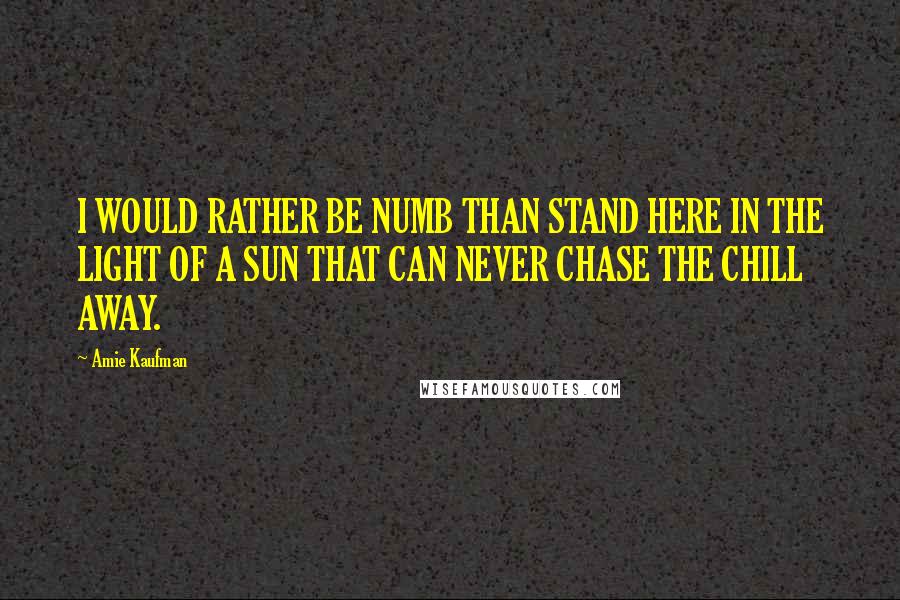 Amie Kaufman Quotes: I WOULD RATHER BE NUMB THAN STAND HERE IN THE LIGHT OF A SUN THAT CAN NEVER CHASE THE CHILL AWAY.