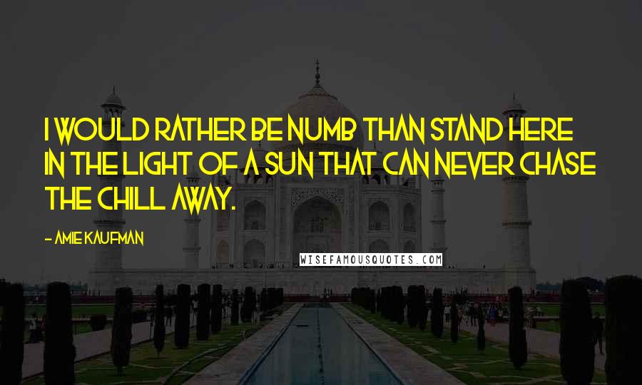 Amie Kaufman Quotes: I WOULD RATHER BE NUMB THAN STAND HERE IN THE LIGHT OF A SUN THAT CAN NEVER CHASE THE CHILL AWAY.