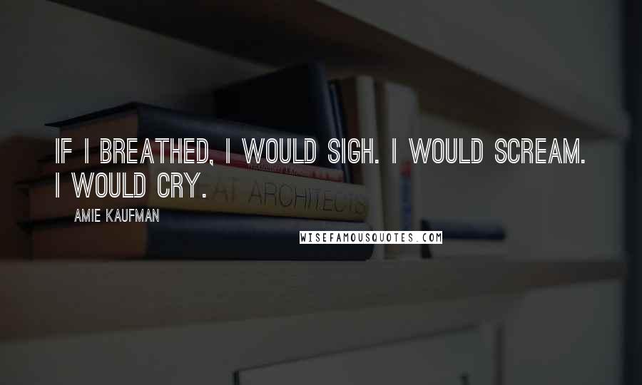 Amie Kaufman Quotes: If I breathed, I would sigh. I would scream. I would cry.