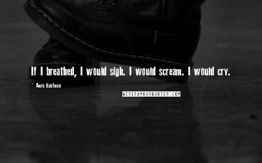 Amie Kaufman Quotes: If I breathed, I would sigh. I would scream. I would cry.