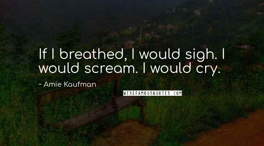 Amie Kaufman Quotes: If I breathed, I would sigh. I would scream. I would cry.
