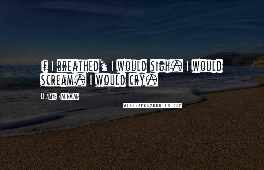 Amie Kaufman Quotes: If I breathed, I would sigh. I would scream. I would cry.