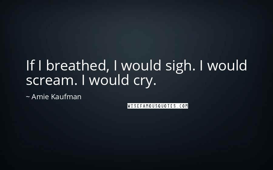 Amie Kaufman Quotes: If I breathed, I would sigh. I would scream. I would cry.