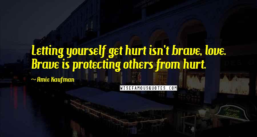 Amie Kaufman Quotes: Letting yourself get hurt isn't brave, love. Brave is protecting others from hurt.
