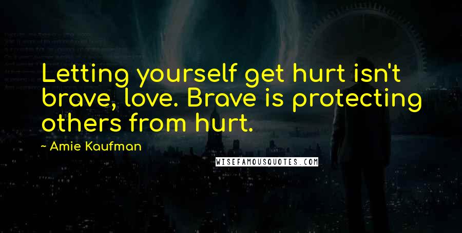 Amie Kaufman Quotes: Letting yourself get hurt isn't brave, love. Brave is protecting others from hurt.