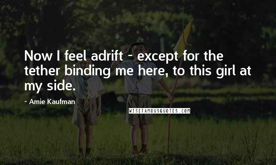 Amie Kaufman Quotes: Now I feel adrift - except for the tether binding me here, to this girl at my side.