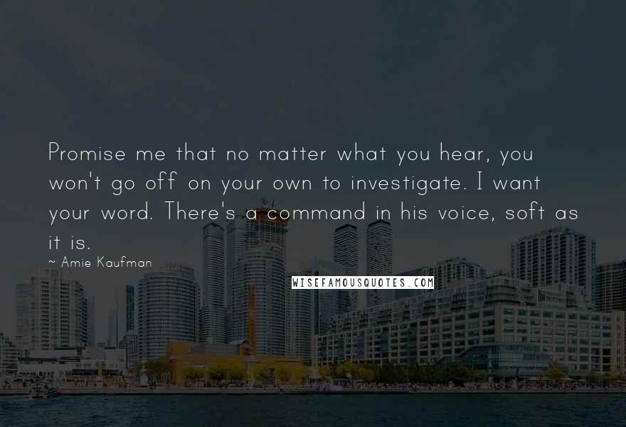 Amie Kaufman Quotes: Promise me that no matter what you hear, you won't go off on your own to investigate. I want your word. There's a command in his voice, soft as it is.