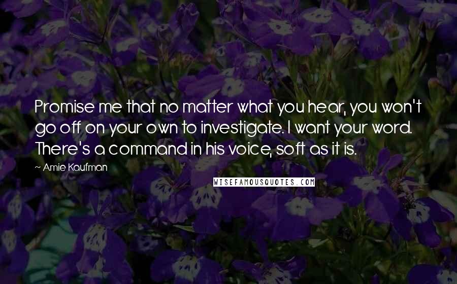 Amie Kaufman Quotes: Promise me that no matter what you hear, you won't go off on your own to investigate. I want your word. There's a command in his voice, soft as it is.