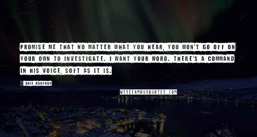 Amie Kaufman Quotes: Promise me that no matter what you hear, you won't go off on your own to investigate. I want your word. There's a command in his voice, soft as it is.