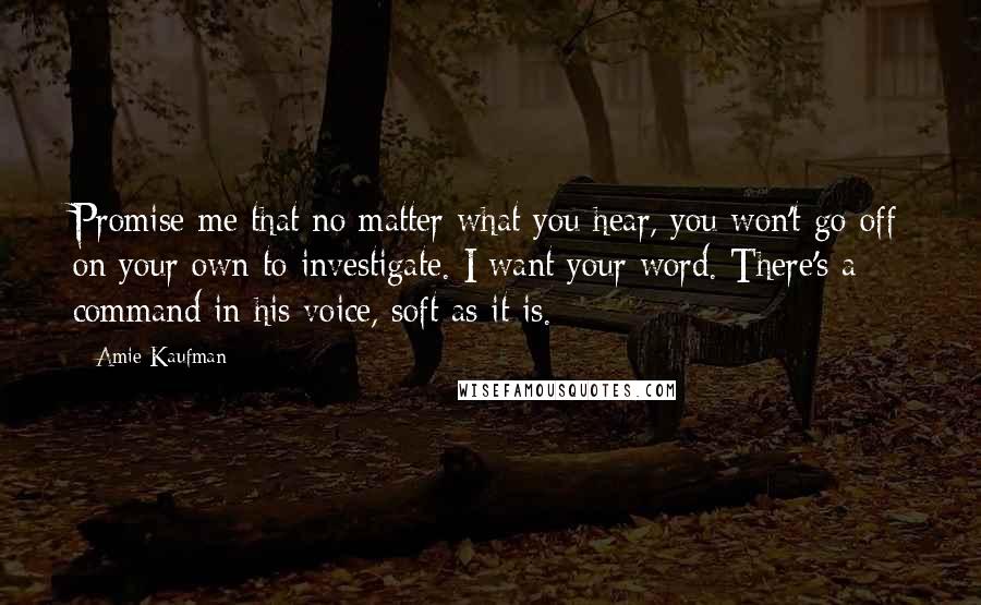 Amie Kaufman Quotes: Promise me that no matter what you hear, you won't go off on your own to investigate. I want your word. There's a command in his voice, soft as it is.