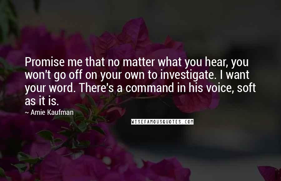 Amie Kaufman Quotes: Promise me that no matter what you hear, you won't go off on your own to investigate. I want your word. There's a command in his voice, soft as it is.