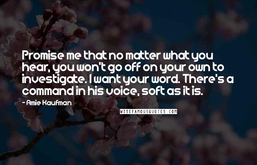 Amie Kaufman Quotes: Promise me that no matter what you hear, you won't go off on your own to investigate. I want your word. There's a command in his voice, soft as it is.