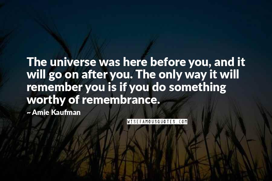 Amie Kaufman Quotes: The universe was here before you, and it will go on after you. The only way it will remember you is if you do something worthy of remembrance.