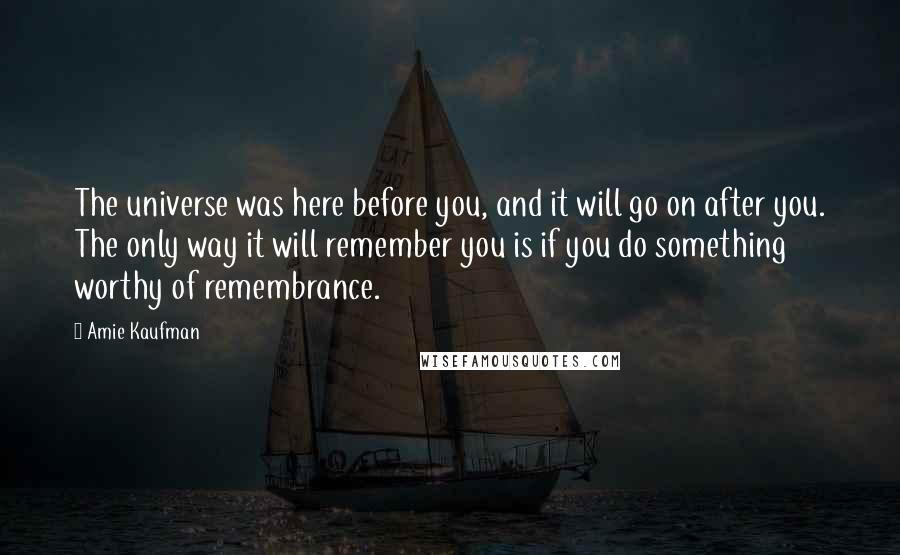 Amie Kaufman Quotes: The universe was here before you, and it will go on after you. The only way it will remember you is if you do something worthy of remembrance.
