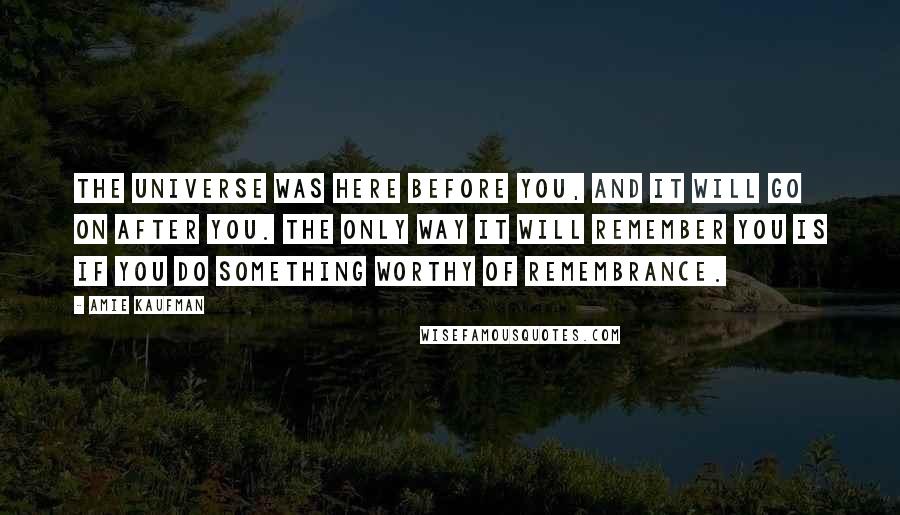 Amie Kaufman Quotes: The universe was here before you, and it will go on after you. The only way it will remember you is if you do something worthy of remembrance.