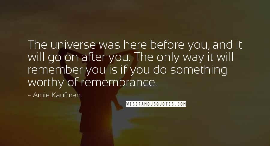 Amie Kaufman Quotes: The universe was here before you, and it will go on after you. The only way it will remember you is if you do something worthy of remembrance.