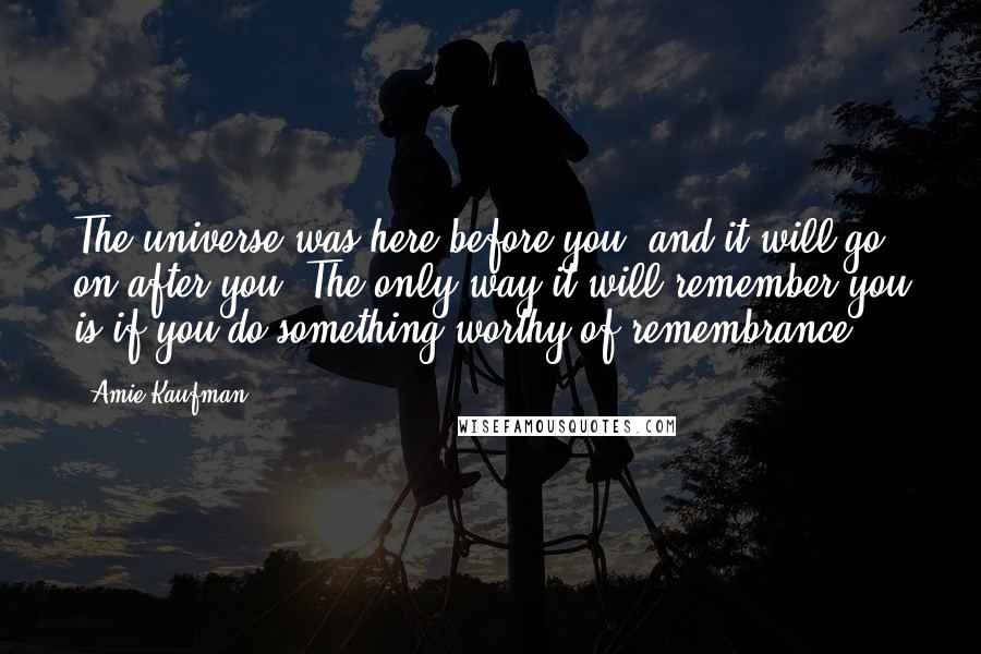 Amie Kaufman Quotes: The universe was here before you, and it will go on after you. The only way it will remember you is if you do something worthy of remembrance.