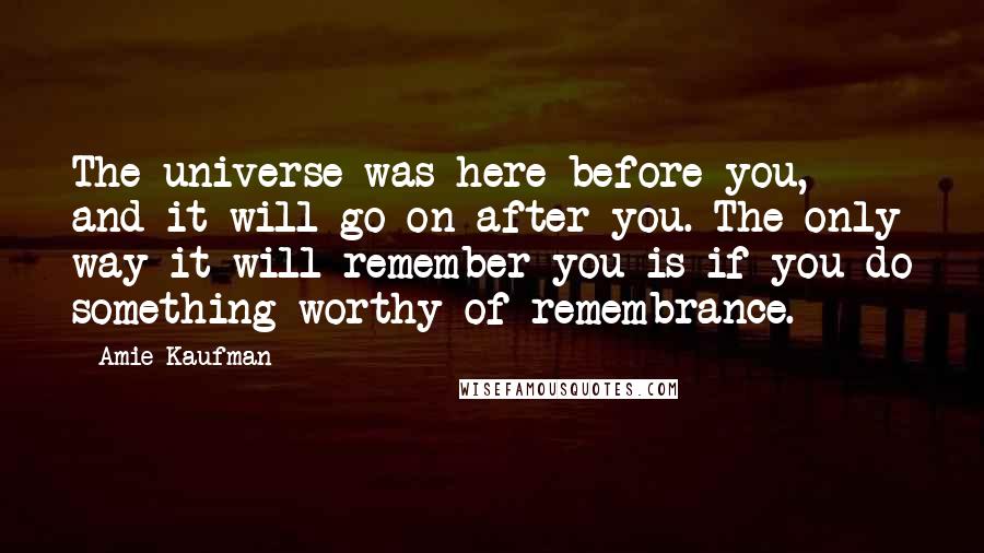 Amie Kaufman Quotes: The universe was here before you, and it will go on after you. The only way it will remember you is if you do something worthy of remembrance.