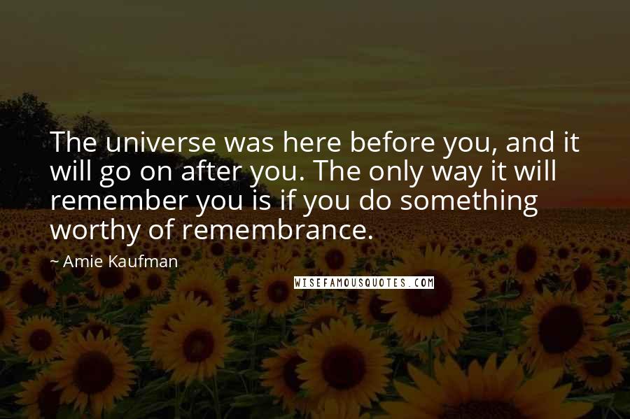 Amie Kaufman Quotes: The universe was here before you, and it will go on after you. The only way it will remember you is if you do something worthy of remembrance.