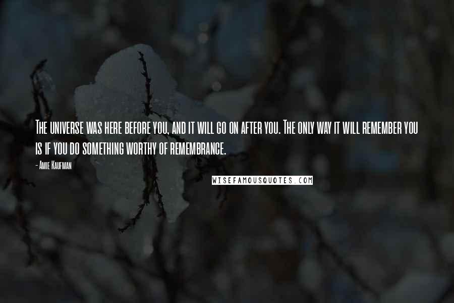 Amie Kaufman Quotes: The universe was here before you, and it will go on after you. The only way it will remember you is if you do something worthy of remembrance.