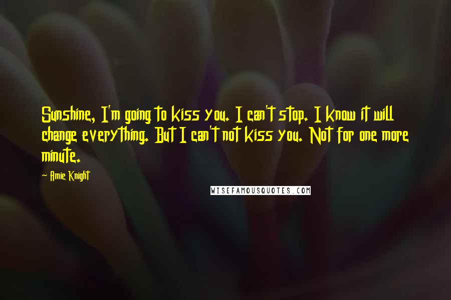 Amie Knight Quotes: Sunshine, I'm going to kiss you. I can't stop. I know it will change everything. But I can't not kiss you. Not for one more minute.