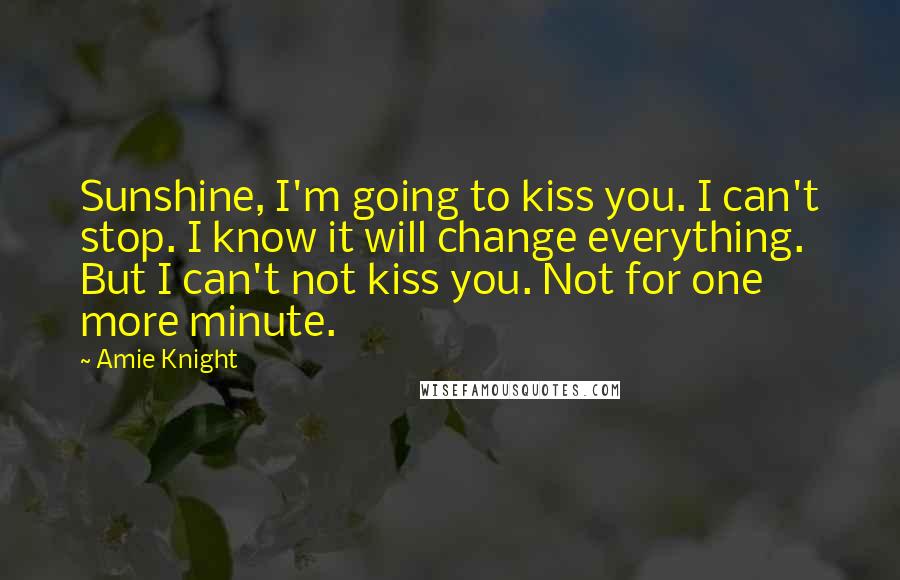 Amie Knight Quotes: Sunshine, I'm going to kiss you. I can't stop. I know it will change everything. But I can't not kiss you. Not for one more minute.