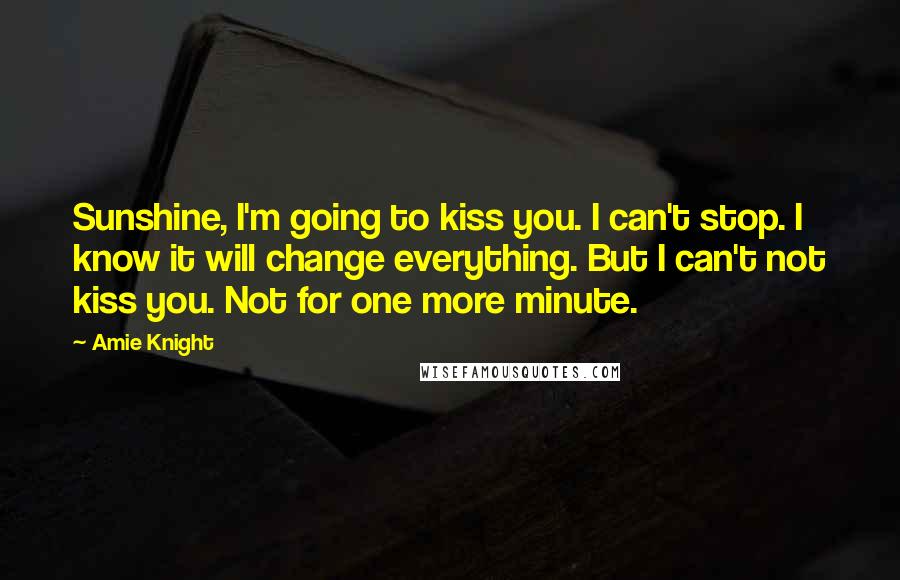 Amie Knight Quotes: Sunshine, I'm going to kiss you. I can't stop. I know it will change everything. But I can't not kiss you. Not for one more minute.