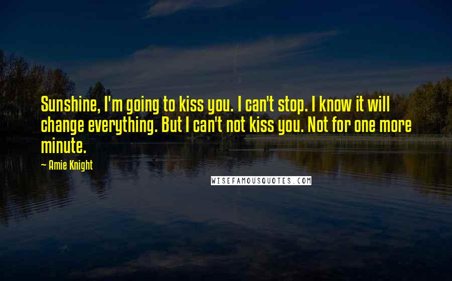 Amie Knight Quotes: Sunshine, I'm going to kiss you. I can't stop. I know it will change everything. But I can't not kiss you. Not for one more minute.