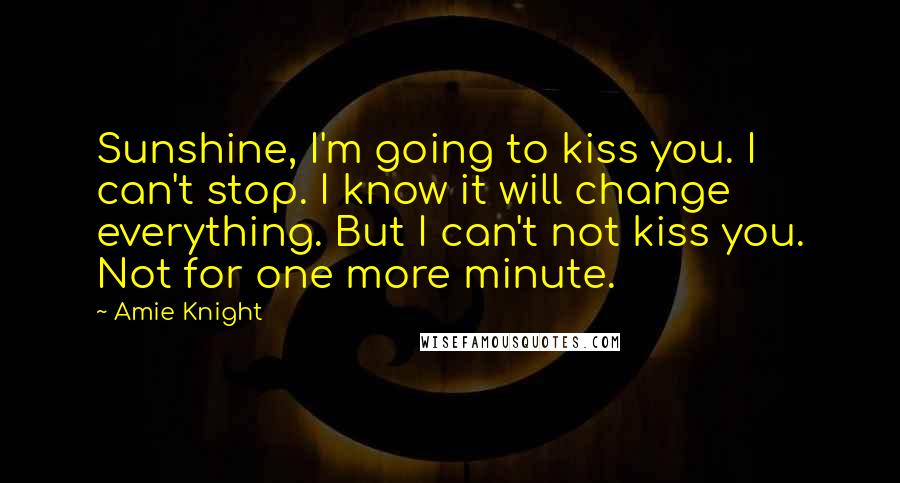 Amie Knight Quotes: Sunshine, I'm going to kiss you. I can't stop. I know it will change everything. But I can't not kiss you. Not for one more minute.