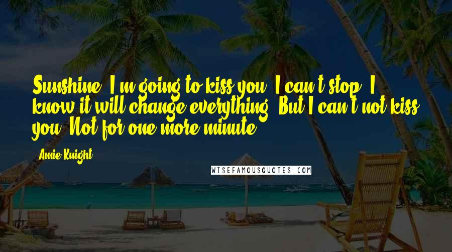 Amie Knight Quotes: Sunshine, I'm going to kiss you. I can't stop. I know it will change everything. But I can't not kiss you. Not for one more minute.