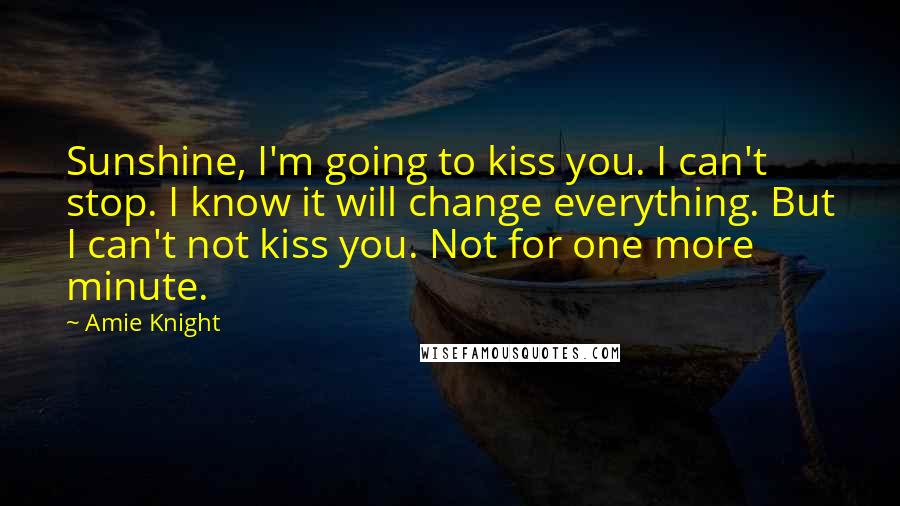 Amie Knight Quotes: Sunshine, I'm going to kiss you. I can't stop. I know it will change everything. But I can't not kiss you. Not for one more minute.