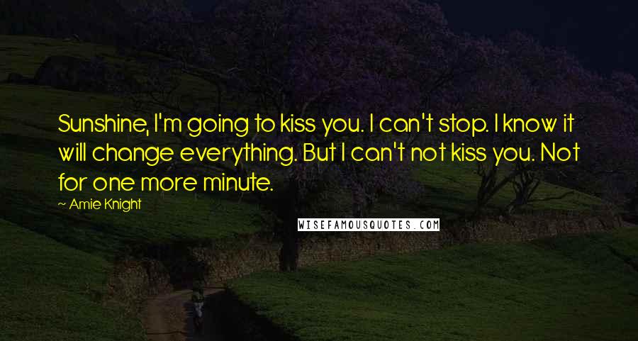 Amie Knight Quotes: Sunshine, I'm going to kiss you. I can't stop. I know it will change everything. But I can't not kiss you. Not for one more minute.