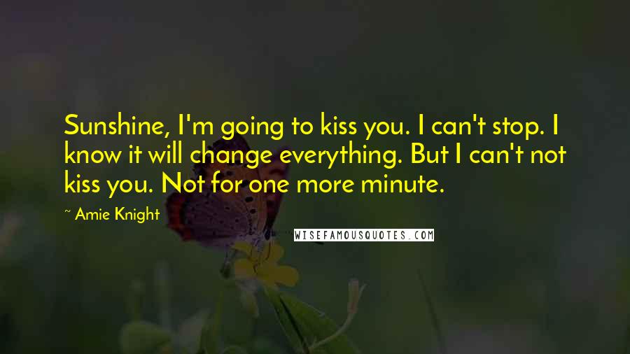 Amie Knight Quotes: Sunshine, I'm going to kiss you. I can't stop. I know it will change everything. But I can't not kiss you. Not for one more minute.