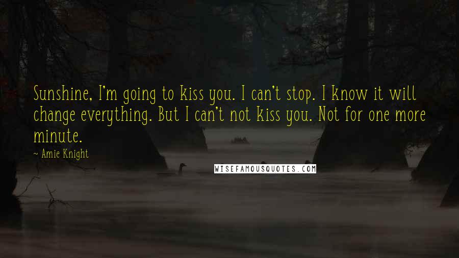 Amie Knight Quotes: Sunshine, I'm going to kiss you. I can't stop. I know it will change everything. But I can't not kiss you. Not for one more minute.